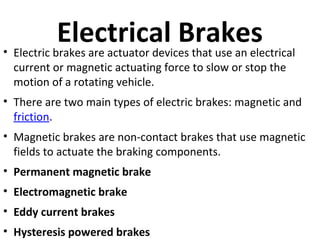 Electrical Brakes
• Electric brakes are actuator devices that use an electrical
current or magnetic actuating force to slow or stop the
motion of a rotating vehicle.

• There are two main types of electric brakes: magnetic and
friction.
• Magnetic brakes are non-contact brakes that use magnetic
fields to actuate the braking components.
• Permanent magnetic brake
• Electromagnetic brake
• Eddy current brakes
• Hysteresis powered brakes

 