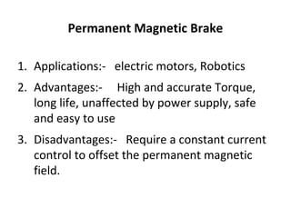 Permanent Magnetic Brake
1. Applications:- electric motors, Robotics
2. Advantages:- High and accurate Torque,
long life, unaffected by power supply, safe
and easy to use
3. Disadvantages:- Require a constant current
control to offset the permanent magnetic
field.

 