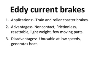 Eddy current brakes
1. Applications:- Train and roller coaster brakes.
2. Advantages:- Noncontact, Frictionless,
resettable, light weight, few moving parts.
3. Disadvantages:- Unusable at low speeds,
generates heat.

 