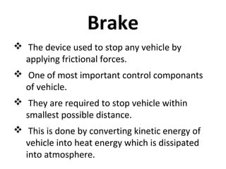 Brake
 The device used to stop any vehicle by
applying frictional forces.
 One of most important control componants
of vehicle.
 They are required to stop vehicle within
smallest possible distance.
 This is done by converting kinetic energy of
vehicle into heat energy which is dissipated
into atmosphere.

 