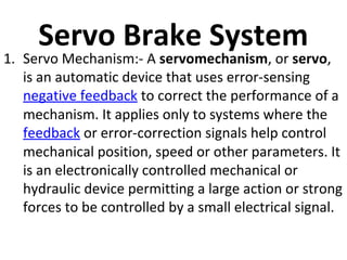 Servo Brake System

1. Servo Mechanism:- A servomechanism, or servo,
is an automatic device that uses error-sensing
negative feedback to correct the performance of a
mechanism. It applies only to systems where the
feedback or error-correction signals help control
mechanical position, speed or other parameters. It
is an electronically controlled mechanical or
hydraulic device permitting a large action or strong
forces to be controlled by a small electrical signal.

 