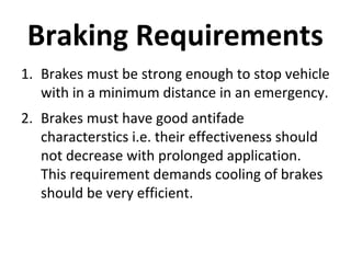 Braking Requirements
1. Brakes must be strong enough to stop vehicle
with in a minimum distance in an emergency.
2. Brakes must have good antifade
characterstics i.e. their effectiveness should
not decrease with prolonged application.
This requirement demands cooling of brakes
should be very efficient.

 