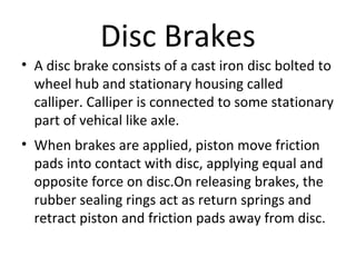 Disc Brakes
• A disc brake consists of a cast iron disc bolted to
wheel hub and stationary housing called
calliper. Calliper is connected to some stationary
part of vehical like axle.
• When brakes are applied, piston move friction
pads into contact with disc, applying equal and
opposite force on disc.On releasing brakes, the
rubber sealing rings act as return springs and
retract piston and friction pads away from disc.

 