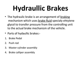 Hydraullic Brakes
• The hydraulic brake is an arrangement of braking
mechanism which uses brake fluid specialy ehtylene
glycol to transfer pressure from the controlling unit
to the actual brake mechanism of the vehicle.
• Parts of hydaullic brakes:1. Brake Pedal
2. Push rod
3. Master cylinder assembly
4. Brake calliper assembly

 
