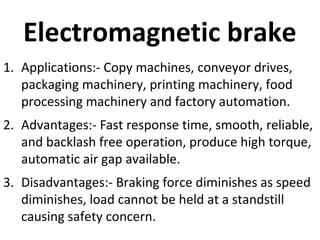 Electromagnetic brake
1. Applications:- Copy machines, conveyor drives,
packaging machinery, printing machinery, food
processing machinery and factory automation.
2. Advantages:- Fast response time, smooth, reliable,
and backlash free operation, produce high torque,
automatic air gap available.
3. Disadvantages:- Braking force diminishes as speed
diminishes, load cannot be held at a standstill
causing safety concern.

 