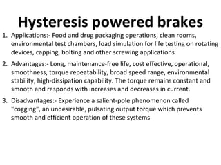 Hysteresis powered brakes

1. Applications:- Food and drug packaging operations, clean rooms,
environmental test chambers, load simulation for life testing on rotating
devices, capping, bolting and other screwing applications.
2. Advantages:- Long, maintenance-free life, cost effective, operational,
smoothness, torque repeatability, broad speed range, environmental
stability, high-dissipation capability. The torque remains constant and
smooth and responds with increases and decreases in current.
3. Disadvantages:- Experience a salient-pole phenomenon called
"cogging", an undesirable, pulsating output torque which prevents
smooth and efficient operation of these systems

 