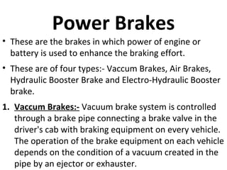 Power Brakes
• These are the brakes in which power of engine or
battery is used to enhance the braking effort.
• These are of four types:- Vaccum Brakes, Air Brakes,
Hydraulic Booster Brake and Electro-Hydraulic Booster
brake.
1. Vaccum Brakes:- Vacuum brake system is controlled
through a brake pipe connecting a brake valve in the
driver's cab with braking equipment on every vehicle.
The operation of the brake equipment on each vehicle
depends on the condition of a vacuum created in the
pipe by an ejector or exhauster.

 