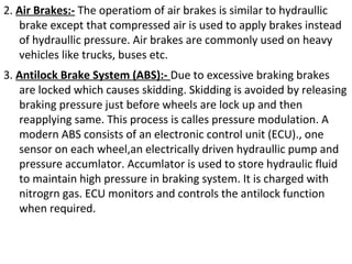 2. Air Brakes:- The operatiom of air brakes is similar to hydraullic
brake except that compressed air is used to apply brakes instead
of hydraullic pressure. Air brakes are commonly used on heavy
vehicles like trucks, buses etc.
3. Antilock Brake System (ABS):- Due to excessive braking brakes
are locked which causes skidding. Skidding is avoided by releasing
braking pressure just before wheels are lock up and then
reapplying same. This process is calles pressure modulation. A
modern ABS consists of an electronic control unit (ECU)., one
sensor on each wheel,an electrically driven hydraullic pump and
pressure accumlator. Accumlator is used to store hydraulic fluid
to maintain high pressure in braking system. It is charged with
nitrogrn gas. ECU monitors and controls the antilock function
when required.

 