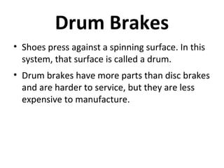 Drum Brakes
• Shoes press against a spinning surface. In this
system, that surface is called a drum.
• Drum brakes have more parts than disc brakes
and are harder to service, but they are less
expensive to manufacture.

 