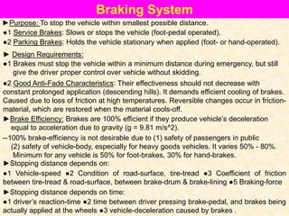 Braking System
●1 Service Brakes: Slows or stops the vehicle (foot-pedal operated).
●2 Parking Brakes: Holds the vehicle stationary when applied (foot- or hand-operated).
►Purpose: To stop the vehicle within smallest possible distance.
●1 Brakes must stop the vehicle within a minimum distance during emergency, but still
give the driver proper control over vehicle without skidding.
► Design Requirements:
●2 Good Anti-Fade Characteristics: Their effectiveness should not decrease with
constant prolonged application (descending hills). It demands efficient cooling of brakes.
Caused due to loss of friction at high temperatures. Reversible changes occur in friction-
material, which are restored when the material cools-off.
►Brake Efficiency: Brakes are 100% efficient if they produce vehicle’s deceleration
equal to acceleration due to gravity (g = 9.81 m/s^2).
--100% brake-efficiency is not desirable due to (1) safety of passengers in public
(2) safety of vehicle-body, especially for heavy goods vehicles. It varies 50% - 80%.
Minimum for any vehicle is 50% for foot-brakes, 30% for hand-brakes.
►Stopping distance depends on:
●1 Vehicle-speed ●2 Condition of road-surface, tire-tread ●3 Coefficient of friction
between tire-tread & road-surface, between brake-drum & brake-lining ●5 Braking-force
►Stopping distance depends on time:
●1 driver’s reaction-time ●2 time between driver pressing brake-pedal, and brakes being
actually applied at the wheels ●3 vehicle-deceleration caused by brakes .
 