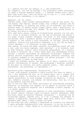 k... pewnie tacy bez jaj gadają, k..., bez pomyślunku.
Ja, redaktor, coś tam od starego o tej brakującej masie słyszałem,
to chyba w starych geesach zajeb..., o kawałki czegoś szło, tak? I
dużo tego miało być, złom czy beton. No to się, k..., ktoś obłowił.
Nie policzyli dokładnie, to se zabrał."
Obywatel, lat 59, około.
"Sprawę znam, nawet miałem nieprzyjemność o tym do was pisać. To,
tak między nami mówiąc, wysoko sięga. Nie, żadnych nazwisk, pan ma
tego świadomość, tu wszyscy się znają, po co nazwiska. Ale swoje w
sprawie wiem. To bardzo wysoko sięga, panie, może i magistratu, tu
jeszcze jasności nie mam. Ale zbadam. Ja, pan wie, muszę poznać to
do końca, dla mnie to ważne...
Dużo tego było, panie, mówią, że kilkadziesiąt procent czy też ton,
więc teraz w liczeniu brakuje. Ja tam tym zliczającym się dziwić i
nie mogę, trzęsą tyłkami. Wiadomo, jak brak, to się władza kiedyś
zorientuje, może i wyjaśnić nakaże, a jak tu wyjaśnić, jak brakuje.
I podobno to tak znikło z tych rachunków, że raz-dwa - jeszcze było
niedawno, jeszcze się podliczenia zgadzały, a tu już nie ma masy w
ilości ogromnej. I to skutkuje, to musi skutkować.
Tak, panie, ja swoje tam wiem, rachunki się zgadzały, miało być tak
a tak, albo się miało zapadać, albo wybuchać – a tu brakuje, dużo
za dużo brakuje... Zrobili jakiś kontrolny eksperyment i im wyszło,
że manko w księgowaniu. Że jakoś zaobserwować się daje tylko cztery
procent z całości potrzebnej do zgodności bilansowej. - Podobno się
gdzieś jeszcze trzydzieści dwie procentowe jednostki znajdują, tak
to słychać, podobno to się znajdzie, jak gdzieś poszukać - ale tej
wielkiej masy to brak, na amen brak.
I nawet nie wiadomo, panie, tak mówią, co to było, ciemność tak po
całości informacyjna to skrywa. Tak, próbowałem i próbuję, mówiłem,
że dla mnie to istotne, ale tylko ciemność widać... Tak, napiszę i
powiadomię. Jak przeniknę, to zawiadomię..."
Kierownik punktu magazynowego, Krzysztof W., lat 37.
"I pan, niby poważny człowiek, w takie wierzy? Kto panu to mówił, i
co?... Taa, domyślam się kto. On tu zawsze mąci, nos i całego ryja
w nieswoje wtyka. Tu wszyscy go znają, wiadomo, co za jeden. On w
tamtej przeszłości to miał posadę, a później go spuścili, i teraz
się, redaktor rozumie, się na wszystkich wyżywa. Na emeryturze, czas
ma, to się na porządnych ludziach mści.
Ale ja się nie dam, już nawet wyliczenie do kierowników posłałem,
pokazuję, że wszystko się zgadza, że te ubytki to pozorne takie w
sobie są, bo przecież wszystko się w dokładnym liczeniu wagowo, też
i w ogóle zgadza.
Bo to, redaktorze, niech pan zobaczy, tu jest zestawienie, księgowa
po nocach robiła. Kobieta sobie od piersi dziecko odstawiła, żeby
policzyć, punkt po punkcie równała, zestawiała - i wszystko się do
ostatniego zgadza. Jedność jest, a że tam z różnego się składa? Tu
zawsze, w magazynie, wszystko mamy. Papa jest, beton jest, nawet i
gwoździe mamy takie i inne, niczego nie brak.
Ja tam wiem, jak jaki nieobyty z magazynem za liczenie się zabierze
i swoje porządki matematycznie chce uprawiać, to mu się bilans nic
a nic nie złoży. - Niby, dajmy na to, policzy kawałki materii, co to
 