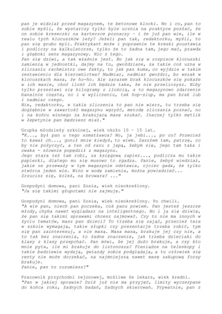 pan je widział przed magazynem, te betonowe klocki. I jak, pan to
sobie myśli, że wystarczy tylko byle ucznia na praktyce posłać, że
on sobie kreseczki na karteczce poznaczy – i że już pan wie, ile w
realu tych klocuszków leży? Jeżeli pan tak, redaktorku, myśli, to
pan się grubo myli. Praktykant może i poprawnie te kreski poustawia
i podliczy na kalkulatorze, tylko że to żadna tam, jego mać, prawda
i głęboki sens magazynowy. Nic z tego.
Pan się dziwi, a tak właśnie jest. Bo jak się w rozpisce klocuszki
zamienią w jednostki, dajmy na to, gwoździane, za takie coś uzna w
zliczaniu rachmistrz owe fakty, to jak pan kuma, co wyjdzie w takim
zestawieniu dla kierownictwa? Nadmiar, nadmiar gwoździ, bo wszak w
klocuszkach masa, że ho-ho. Ale zarazem brak klocuszków się pokaże
w ich masie, choć ilość ich będzie taka, że nie przeliczysz. Niby
tylko przestawi się kilogramy z ilością, a to magazynowo zdarzenie
banalnie częste, i tam w wyliczeniu, tak hop-siup, ma pan brak lub
i nadmiar czego.
Nie, redaktorku, w takie zliczenia to pan nie wierz, tu trzeba się
dogłębnie w zawartość magazynu wgryźć, metodę zliczania poznać – i
na końcu winnego za brakującą masę szukać. Inaczej tylko mętlik w
łepetynie pan będziesz miał."
Grupka młodzieży szkolnej, wiek około 10 – 15 lat.
"K..., był pan u tego szmatławca? No, ja jebi..., po co? Przecież
to kawał ch..., gonił mnie kiedyś, to wiem. Zaszłem tam, patrzę, co
by nie pożyczyć, a ten od razu z japą, żebym się, jego tam taka i
owaka - słownie popędził z magazynu.
Jego stara też tam robi, za księgową zapier..., podlicza mu takie
papierki, dlatego mu się musowo to zgadza. Panie, żebyś wiedział,
jakie on przewały w tym magazynie odstawia, ojciec gada, że tylko
stwórca jeden wie. Wino w wodę zamienia, można powiedzieć...
Zrzucisz się, koleś, na browara? ..."
Gospodyni domowa, pani Zosia, wiek nieokreślony.
"Ja się takimi głupotami nie zajmuję."
Gospodyni domowa, pani Zosia, wiek nieokreślony. Po chwili.
"A wie pan, niech pan poczeka, coś panu powiem. Pan jesteś jeszcze
młody, chyba nawet wyglądasz na inteligentnego. Więc ja się dziwię,
że pan się takimi sprawami chcesz zajmować. Czy to nie ma innych w
życiu tematów, masz pan dzieci? To trzeba się zająć, przecież tera
w szkole wymagają, takie słupki czy prezentacje trzeba robić, tym
się pan zainteresuj, a nie masą. Masa masą, brakuje jej czy nie, a
to tak bez znaczenia - to żadne znaczenie, jak trzeba dzieciaki do
klasy z klasy przepchać. Pan mówi, że jej dużo brakuje, a czy kto
mnie pyta, ile mi brakuje do listonosza? Pieniądze na teleskopy i
takie badziewie wydają, gwiazdy sobie podglądają, a tu człowiek się
renty nie może doczekać, na najmniejszą nawet masę zakupową forsy
brakuje.
Panie, pan to rozumiesz?"
Pracownik przychodni rejonowej, możliwe że lekarz, wiek średni.
"Pan w jakiej sprawie? Dziś już nie ma przyjęć, limity wyczerpane
do końca roku, żadnych badań, żadnych skierowań. Prywatnie, pan z
 