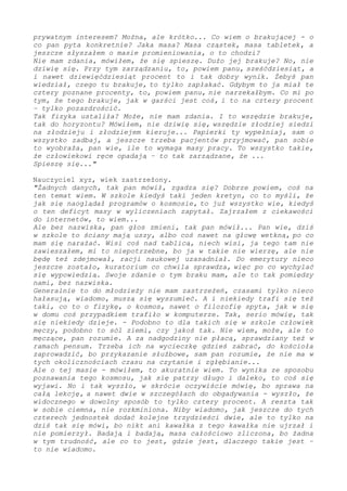 prywatnym interesem? Można, ale krótko... Co wiem o brakującej - o
co pan pyta konkretnie? Jaka masa? Masa cząstek, masa tabletek, a
jeszcze słyszałem o masie promieniowania, o to chodzi?
Nie mam zdania, mówiłem, że się spieszę. Dużo jej brakuje?... Nie
dziwię się. Przy tym zarządzaniu, to, powiem panu, sześćdziesiąt, a
i nawet dziewięćdziesiąt procent to i tak dobry wynik. Żebyś pan
wiedział, czego tu brakuje, to tylko zapłakać. Gdybym to ja miał te
cztery poznane procenty, to, powiem panu, nie narzekałbym. Co mi po
tym, że tego brakuje, jak w garści jest coś, i to na cztery procent
– tylko pozazdrościć.
Tak fizyka ustaliła? Może, nie mam zdania. I to wszędzie brakuje,
tak do horyzontu? Mówiłem, nie dziwię się, wszędzie złodziej siedzi
na złodzieju i złodziejem kieruje... Papierki ty wypełniaj, sam o
wszystko zadbaj, a jeszcze trzeba pacjentów przyjmować, pan sobie
to wyobraża, pan wie, ile to wymaga masy pracy. To wszystko takie,
że człowiekowi ręce opadają – to tak zarządzane, że ...
Spieszę się..."
Nauczyciel xyz, wiek zastrzeżony.
"Żadnych danych, tak pan mówił, zgadza się? Dobrze powiem, coś na
ten temat wiem. W szkole kiedyś taki jeden kretyn, co to myśli, że
jak się naoglądał programów o kosmosie, to już wszystko wie, kiedyś
o ten deficyt masy w wyliczeniach zapytał. Zajrzałem z ciekawości
do internetów, to wiem...
Ale bez nazwiska, pan głos zmieni, tak pan mówił... Pan wie, dziś
w szkole to ściany mają uszy, albo coś nawet na głowę wetkną, po co
mam się narażać. Wisi coś nad tablicą, niech wisi, ja tego tam nie
zawieszałem, mi to niepotrzebne, bo ja w takie nie wierzę, ale nie
będę też zdejmował i racji naukowej uzasadniał. Do emerytury nieco
jeszcze zostało, kuratorium co chwila sprawdza, więc po co wychylać
się wypowiedzią. Swoje zdanie o tym braku mam, ale to tak pomiędzy
nami, bez nazwiska.
Generalnie to do młodzieży nie mam zastrzeżeń, czasami tylko nieco
hałasują, wiadomo, muszą się wyszumieć. A i niekiedy trafi się też
taki, co to o fizykę, o kosmos, nawet o filozofię spyta, jak w się
w domu coś przypadkiem trafiło w komputerze. Tak, serio mówię, tak
się niekiedy dzieje. - Podobno to dla takich się w szkole człowiek
męczy, podobno to sól ziemi, czy jakoś tak. Nie wiem, może, ale to
męczące, pan rozumie. A za nadgodziny nie płacą, sprawdziany też w
ramach pensum. Trzeba ich na wycieczkę gdzieś zabrać, do kościoła
zaprowadzić, bo przykazanie służbowe, sam pan rozumie, że nie ma w
tych okolicznościach czasu na czytanie i zgłębianie...
Ale o tej masie - mówiłem, to akuratnie wiem. To wynika ze sposobu
poznawania tego kosmosu, jak się patrzy długo i daleko, to coś się
wyjawi. I to tak wyszło, w skrócie oczywiście mówię, bo sprawa na
całą lekcję, a nawet dwie w szczegółach do obgadywania - wyszło, że
widocznego w dowolny sposób to tylko cztery procent. A reszta tak
w sobie ciemna, nie rozkminiona. Niby wiadomo, jak jeszcze do tych
czterech jednostek dodać kolejne trzydzieści dwie, ale to tylko na
dziś tak się mówi, bo nikt ani kawałka z tego kawałka nie ujrzał i
nie pomierzył. Badają i badają, masa całościowo zliczona, bo żadna
w tym trudność, ale co to jest, gdzie jest, dlaczego takie jest –
tego nie wiadomo.
 