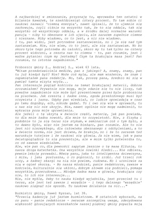 A najbardziej w zmieszanie, przyznaję to, wprowadza ten ostatni w
bilansie kawałek, te sześćdziesiąt cztery procent. To tam sobie ci
naukowi nazwali 'ciemną energią', nawet opisali, że to ujemnie się
zachowuje, czyli ciśnie na wszystko tak, że to się oddala, tak się
wszystko od wszystkiego oddala, a w środku dalej normalne warunki
panują – niby to obeznane w ich ujęciu, ale zarazem zupełnie ciemne
i nieznane. Niby wiadomo, co to jest, a nic nie wiadomo.
I tu, pan widzi, jest potrzebne zastanowienie, stąd ja się nad tym
zastanawiam. Nie, nie wiem, co to jest, jednak się zastanawiam. Bo
skoro tyle tego potrzeba do całości, skoro my tu tak tylko na cztery
procent widoczni, a reszta nas to ciemna – to, pan rozumie, jest i
ważne pytanie: czym my jesteśmy? Czym ta brakująca masa jest? Pan
rozumie, to istotne zagadnienie."
Proboszcz gminy Z., Andrzej S., wiek 63 lata.
"Witam przedstawiciela mediów, pan z jakiego? A, znamy, znamy - pan
tu już kiedyś był? Nie? Może coś mylę, ale mam wrażenie, że znam i
zapamiętałem pana redakcję. Tak, proszę pana, średnio mi się tamta
wizyta w pamięć wryła...
Pan interesuje pogląd kościoła na temat brakującej materii, dobrze
zrozumiałem? Prywatnie nie mogę, moje zdanie się tu nie liczy, tak
poważne zagadnienie nie może być prezentowane przez byle proboszcza
na placówce. Jak zresztą i żadne inne, zgoda przełożonego musi być
oczywista i jasna. Gdyby pan wiedział, co ludzie opowiadają w czas
po temu dogodny, ech, szkoda gadać. To i owo się wie w sprawach, tu
u nas się nic nie ukryje. Nie, nawet ogólnie nie mogę nadmienić, to
wykracza poza moje uprawnienia.
Ale jeżeli o tę ukrytą w świecie część, materię, jak pan powiada,
to dla mnie żadna nowość, dla mnie to oczywistość. Nie, z fizyką i
podobnie to ja się teraz nie stykam, w seminarium coś o tym było, a
to dawno było, więc nie jestem na bieżąco, pan rozumie. Ale to nie
jest nic niezwykłego, dla człowieka obeznanego z odchyleniami, a to
w świecie norma, nie jest dziwne, że brakuje - i że to zarazem też
warunkuje tutejsze i że naukowi się głowią. Ja nie wiem, jak w pana
światopoglądzie to się prezentuje, ale w moim tylko potwierdza to,
co od zawsze wiedziałem.
Ale, wie pan co, dla pewności zapytam jeszcze o tę masę Elżunię, to
nasza droga katechetka. Ona wszystkie nowinki śledzi... Nie odbiera,
pewnie lekcję prowadzi. Mówię panu, jaka to inteligentna dziewczyna,
i miła, i jaka posłuszna, o co poprosić, to zrobi. Już trzeci rok
uczy, a żadnej skargi na nią nie powiem, cudowna. Też uczniowie za
nią w ogień skoczą. - Bo nasza młodzież, panie redaktorze, zawsze w
kościele, kulturalnie się ukłoni, dobrym słowem się podzieli, pomaga
wszystkim, przecudowna... Młodym żadna masa w głowie, brakująca czy
nie, to ich nie interesuje...
Nie, nie myślę, żeby to nauka kiedyś wyjaśniła, jest przecież tu i
teraz, ale jest też zawsze i wszędzie – i tego dalszego 'wszędzie'
naukowo sięgnąć nie sposób. Tu naukowe działanie na nic..."
Burmistrz gminy, Paweł Ryszan, lat 38.
"Trzecią kadencję już jestem burmistrzem. W ostatnich wyborach, na
co panu - panie redaktorze - zwracam szczególną uwagę, zdecydowana
większość głosujących mieszkańców naszej pięknej gminy poparła moją
 