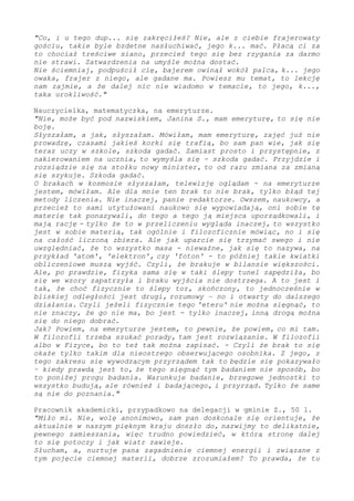 "Co, i u tego dup... się zakręciłeś? Nie, ale z ciebie frajerowaty
gościu, takie byle bzdetne nasłuchiwać, jego k... mać. Płacą ci za
to chociaż treściwe siano, przecież tego się bez rzygania za darmo
nie strawi. Zatwardzenia na umyśle można dostać.
Nie ściemniaj, podpuścił cię, bajerem owinął wokół palca, k... jego
owaka, frajer z niego, ale gadane ma. Powiesz mu temat, to lekcję
nam zajmie, a że dalej nic nie wiadomo w temacie, to jego, k...,
taka urokliwość."
Nauczycielka, matematyczka, na emeryturze.
"Nie, może być pod nazwiskiem, Janina S., mam emeryturę, to się nie
boję.
Słyszałam, a jak, słyszałam. Mówiłam, mam emeryturę, zajęć już nie
prowadzę, czasami jakieś korki się trafią, bo sam pan wie, jak się
teraz uczy w szkole, szkoda gadać. Zamiast prosto i przystępnie, z
nakierowaniem na ucznia, to wymyśla się - szkoda gadać. Przyjdzie i
rozsiądzie się na stołku nowy minister, to od razu zmiana za zmianą
się szykuje. Szkoda gadać.
O brakach w kosmosie słyszałam, telewizję oglądam - na emeryturze
jestem, mówiłam. Ale dla mnie ten brak to nie brak, tylko błąd tej
metody liczenia. Nie inaczej, panie redaktorze. Owszem, naukowcy, a
przecież to sami utytułowani naukowo się wypowiadają, oni sobie tę
materię tak ponazywali, do tego a tego ją miejsca uporządkowali, i
mają rację. Tylko że to w przeliczeniu wygląda inaczej, to wszystko
jest w sobie materią, tak ogólnie i filozoficznie mówiąc - i to się
na całość liczoną zbiera. Ale jak uparcie się trzymać swego i nie
uwzględniać, że to wszystko masa - nieważne, jak się to nazywa, na
przykład 'atom', 'elektron', czy 'foton' - to później takie kwiatki
obliczeniowe muszą wyjść. Czyli, że brakuje w bilansie większości.
Ale, po prawdzie, fizyka sama się w taki ślepy tunel zapędziła, bo
się we wzory zapatrzyła i braku wyjścia nie dostrzega. A to jest i
tak, że choć fizycznie to ślepy tor, skończony, to jednocześnie w
bliskiej odległości jest drugi, rozumowy – i on otwarty do dalszego
działania. Czyli jeżeli fizycznie tego 'eteru' nie można sięgnąć, to
nie znaczy, że go nie ma, bo jest - tylko inaczej, inną drogą można
się do niego dobrać.
Jak? Powiem, na emeryturze jestem, to pewnie, że powiem, co mi tam.
W filozofii trzeba szukać porady, tam jest rozwiązanie. W filozofii
albo w Fizyce, bo to też tak można zapisać. - Czyli że brak to się
okaże tylko takim dla nieostrego obserwującego osobnika. Z jego, z
tego zakresu się wywodzącym przyrządem tak to będzie się pokazywało
– kiedy prawdą jest to, że tego sięgnąć tym badaniem nie sposób, bo
to poniżej progu badania. Warunkuje badanie, brzegowe jednostki to
wszystko budują, ale również i badającego, i przyrząd. Tylko że same
są nie do poznania."
Pracownik akademicki, przypadkowo na delegacji w gminie Z., 50 l.
"Miło mi. Nie, wolę anonimowo, sam pan doskonale się orientuje, że
aktualnie w naszym pięknym kraju doszło do, nazwijmy to delikatnie,
pewnego zamieszania, więc trudno powiedzieć, w którą stronę dalej
to się potoczy i jak wiatr zawieje.
Słucham - a, nurtuje pana zagadnienie ciemnej energii i związane z
tym pojęcie ciemnej materii, dobrze zrozumiałem? To prawda, że tu
 