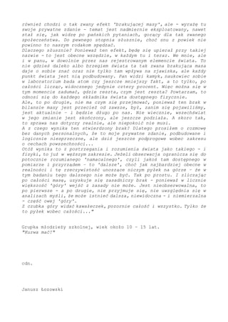 również chodzi o tak zwany efekt 'brakującej masy', ale - wyrażę tu
swoje prywatne zdanie - temat jest nadmiernie eksploatowany, nawet
stał się, jak widzę po pańskich pytaniach, gorący dla tak zwanego
społeczeństwa. Do pewnego stopnia słusznie, choć snu z powiek nie
powinno to naszym rodakom spędzać.
Dlaczego słusznie? Ponieważ ten efekt, będę się upierał przy takiej
nazwie - to jest obecne wszędzie, w każdym tu i teraz. We mnie, ale
i w panu, w dowolnie przez nas rejestrowanym elemencie realności. To
nie gdzieś daleko albo brzegiem świata ta tak zwana brakująca masa
daje o sobie znać oraz nie tylko tam wpływa na zjawiska, ale każdy
punkt świata jest nią podbudowany. Pan widzi kamyk, naukowiec sobie
w laboratorium bada atom czy jeszcze mniejszy fakt, a to tylko, po
całości licząc, widocznego jedynie cztery procent. Więc można się w
tym momencie zadumać, gdzie reszta, czym jest reszta? Powtarzam, to
odnosi się do każdego składnika dostępnego fizycznie.
Ale, to po drugie, nie ma czym się przejmować, ponieważ ten brak w
bilansie masy jest przecież od zawsze, był, zanim się pojawiliśmy,
jest aktualnie – i będzie długo po nas. Nie wiecznie, wszechświat
w jego zmianie jest skończony, ale jeszcze podziała. A skoro tak,
to sprawa nas dotyczy realnie, ale niepokoić nie musi.
A z czego wynika ten stwierdzony brak? Dlatego prosiłem o rozmowę
bez danych personalnych, że to moje prywatne zdanie, podbudowane i
logicznie niesprzeczne, ale dziś jeszcze podprogowe wobec zakresu
o cechach powszechności...
Otóż wynika to z postrzegania i rozumienia świata jako takiego - i
fizyki, to już w węższym zakresie. Jeżeli obserwacja ogranicza się do
potocznie rozumianego 'namacalnego', czyli jakoś tam dostępnego w
pomiarze i przyrządem – to 'dalsze', choć jak najbardziej obecne w
realności i tę rzeczywistość unoszące niczym pyłek na górze – że w
tym badaniu tego dalszego nie może być. Tak po prostu. I zliczając
po całości masę, uzyskuje się zasadniczy brak - ponieważ w licznie
większość 'góry' wejść z zasady nie może. Jest nieobserwowalna, to
po pierwsze - a po drugie, nie przyjmuje się, nie uwzględnia się w
analizach myśli, że może istnieć dalsza, niewidoczna - i niemierzalna
- część owej 'góry'.
Z czubka góry widać kawałeczek, pozornie całość i wszystko. Tylko że
to pyłek wobec całości..."
Grupka młodzieży szkolnej, wiek około 10 – 15 lat.
"Kurwa mać!"
cdn.
Janusz Łozowski
 