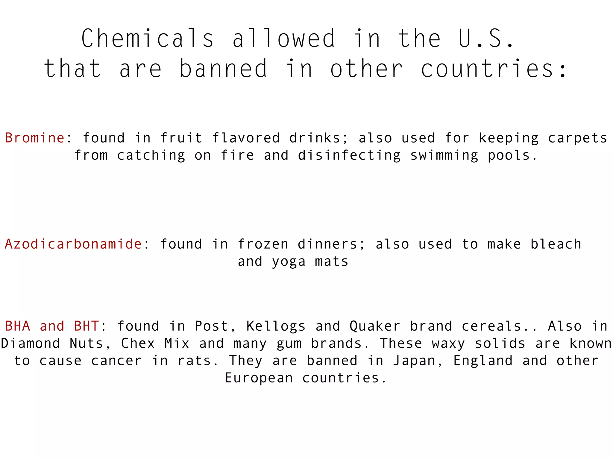 Chemicals allowed in the U.S.
that are banned in other countries:
Bromine: found in fruit flavored drinks; also used for keeping carpets
from catching on fire and disinfecting swimming pools.

Azodicarbonamide: found in frozen dinners; also used to make bleach
and yoga mats

BHA and BHT: found in Post, Kellogs and Quaker brand cereals.. Also in
Diamond Nuts, Chex Mix and many gum brands. These waxy solids are known
to cause cancer in rats. They are banned in Japan, England and other
European countries.

 