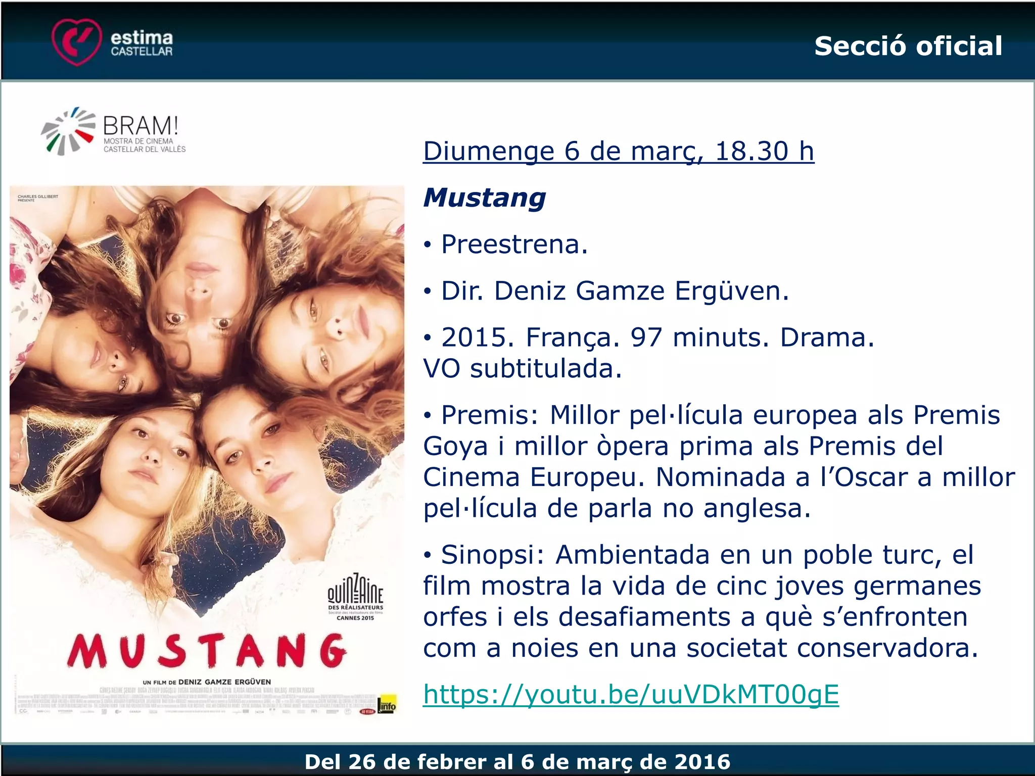 Del 26 de febrer al 6 de març de 2016
Diumenge 6 de març, 18.30 h
Mustang
• Preestrena.
• Dir. Deniz Gamze Ergüven.
• 2015. França. 97 minuts. Drama.
VO subtitulada.
• Premis: Millor pel·lícula europea als Premis
Goya i millor òpera prima als Premis del
Cinema Europeu. Nominada a l’Oscar a millor
pel·lícula de parla no anglesa.
• Sinopsi: Ambientada en un poble turc, el
film mostra la vida de cinc joves germanes
orfes i els desafiaments a què s’enfronten
com a noies en una societat conservadora.
https://youtu.be/uuVDkMT00gE
Secció oficial
 