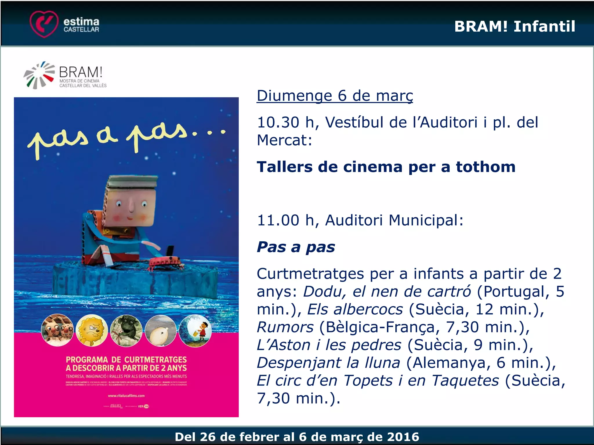 Del 26 de febrer al 6 de març de 2016
BRAM! Infantil
Diumenge 6 de març
10.30 h, Vestíbul de l’Auditori i pl. del
Mercat:
Tallers de cinema per a tothom
11.00 h, Auditori Municipal:
Pas a pas
Curtmetratges per a infants a partir de 2
anys: Dodu, el nen de cartró (Portugal, 5
min.), Els albercocs (Suècia, 12 min.),
Rumors (Bèlgica-França, 7,30 min.),
L’Aston i les pedres (Suècia, 9 min.),
Despenjant la lluna (Alemanya, 6 min.),
El circ d’en Topets i en Taquetes (Suècia,
7,30 min.).
 