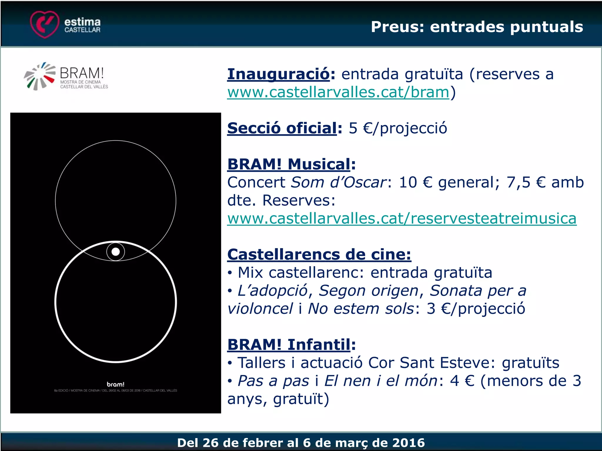 Del 26 de febrer al 6 de març de 2016
Inauguració: entrada gratuïta (reserves a
www.castellarvalles.cat/bram)
Secció oficial: 5 €/projecció
BRAM! Musical:
Concert Som d’Oscar: 10 € general; 7,5 € amb
dte. Reserves:
www.castellarvalles.cat/reservesteatreimusica
Castellarencs de cine:
• Mix castellarenc: entrada gratuïta
• L’adopció, Segon origen, Sonata per a
violoncel i No estem sols: 3 €/projecció
BRAM! Infantil:
• Tallers i actuació Cor Sant Esteve: gratuïts
• Pas a pas i El nen i el món: 4 € (menors de 3
anys, gratuït)
Preus: entrades puntuals
 