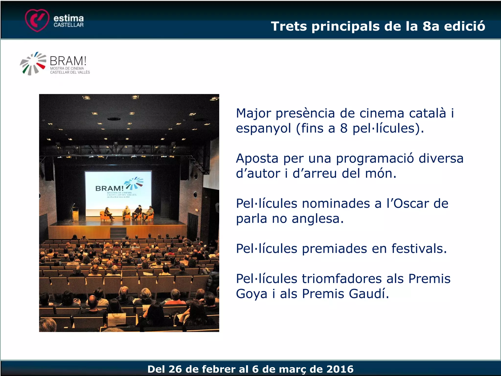 Del 26 de febrer al 6 de març de 2016
Major presència de cinema català i
espanyol (fins a 8 pel·lícules).
Aposta per una programació diversa
d’autor i d’arreu del món.
Pel·lícules nominades a l’Oscar de
parla no anglesa.
Pel·lícules premiades en festivals.
Pel·lícules triomfadores als Premis
Goya i als Premis Gaudí.
Trets principals de la 8a edició
 
