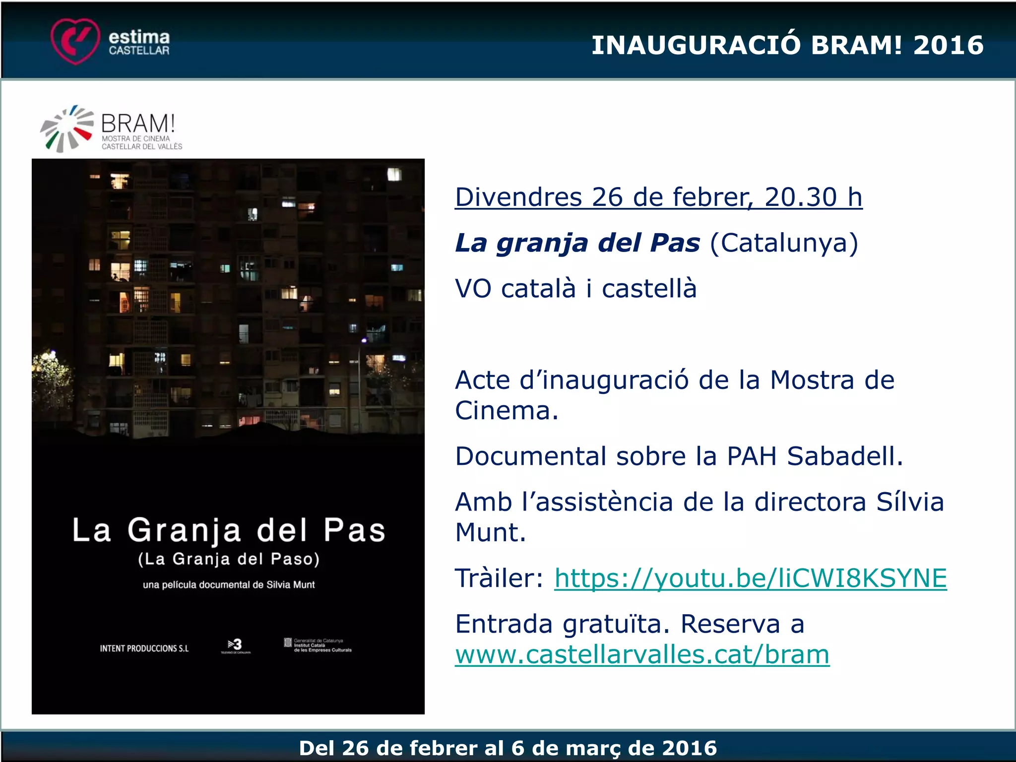 Del 26 de febrer al 6 de març de 2016
Divendres 26 de febrer, 20.30 h
La granja del Pas (Catalunya)
VO català i castellà
Acte d’inauguració de la Mostra de
Cinema.
Documental sobre la PAH Sabadell.
Amb l’assistència de la directora Sílvia
Munt.
Tràiler: https://youtu.be/liCWI8KSYNE
Entrada gratuïta. Reserva a
www.castellarvalles.cat/bram
INAUGURACIÓ BRAM! 2016
 
