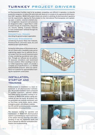11
All Pharmaceutical Facilities need to be up-dated, competitive and efficient in operation, to diversify
production programs, to reduce life-cycle costs and, above all, to comply to the appropriate pharmaceu-
tical GMP regulation. BRAM-COR project drivers are aimed at satisfying all pharmaceutical regulatory
and QA requirements, aligning the final product to the international Pharmacopoeias and capitaliz-
ing upon a careful, customer-oriented proj-
ect management. Equipment and processes
are designed to allow a logical flow in order
to avoid mix-ups of components, drug prod-
uct, closures, labeling, in-process materials
or cross contamination achieved through the
development of
Conceptual Design
describing the general project organization
Detailed Engineering
considering all process flows (raw materials,
finished products, personnel, waste, etc.) and
detailed project specifications.
During the initial phases of the process we as-
sist our Clients with a feasibility study and an
engineering support due to optimize the en-
tire project from the overall investment point
of view, considering operational costs reduc-
tion. Through our software we can perform
all necessary simulations and recommend
the best solutions. Either counting or not on
our initial engineering support, we provide a
complete set of specifications in our DESIGN
QUALIFICATION protocols, which are submit-
ted to our Customer for approval before start-
ing the equipment construction.
Professionalism in installation is a basic re-
quirement in all pharmaceutical technolo-
gies. We provide installation teams composed
of qualified supervisors, patented welders
and skilled piping assemblers working in ac-
cordance to BRAM-COR sanitary piping pro-
cedures all over the world. All product criti-
cal parameters are carefully monitored, such
as: fluid flows, pump duties, alarms, valves,
emergency power and software modules.
Our FAT and SAT protocols provide a complete
documentation of testing activities.
The necessary training for operation and
maintenance of BRAM-COR pharmaceutical
systems is provided by our expert technicians
at the system start-up, ensuring a full under-
standing of how the equipment works and
how to operate for effective sanitization/ster-
ilization and troubleshooting.
TURNKEY PROJECT DRIVERS
installation,
start-up and
training
 