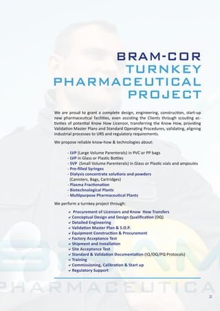 2
We are proud to grant a complete design, engineering, construction, start-up
new pharmaceutical facilities, even assisting the Clients through scouting ac-
tivities of potential Know How Licensor, transferring the Know How, providing
Validation Master Plans and Standard Operating Procedures, validating, aligning
industrial processes to URS and regulatory requirements.
We propose reliable know-how & technologies about:
	 - LVP (Large Volume Parenterals) in PVC or PP bags
	 - LVP in Glass or Plastic Bottles
	 - SVP (Small Volume Parenterals) in Glass or Plastic vials and ampoules
	 - Pre-filled Syringes
	 - Dialysis concentrate solutions and powders
	 (Canisters, Bags, Cartridges)
	 - Plasma Fractionation
	 - Biotechnological Plants
	 - Multipurpose Pharmaceutical Plants
We perform a turnkey project through:
	 a Procurement of Licensors and Know How Transfers
	 aConceptual Design and Design Qualification (DQ)
	 aDetailed Engineering
	 aValidation Master Plan & S.O.P.
	 aEquipment Construction & Procurement
	 aFactory Acceptance Test
	 aShipment and Installation
	 aSite Acceptance Test
	 aStandard & Validation Documentation (IQ/OQ/PQ Protocols)
	 aTraining
	 aCommissioning, Calibration & Start up
	 aRegulatory Support
BRAM-COR
TURNKEY
PHARMACEUTICAL
PROJECT
 