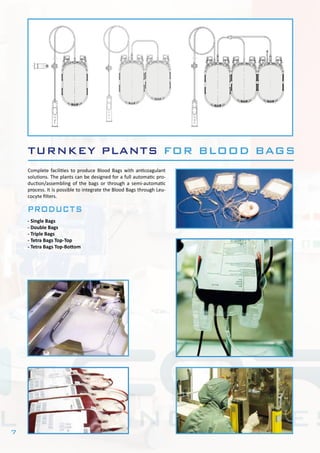 7
TURNKEY PLANTS FOR BLOOD BAGS
Complete facilities to produce Blood Bags with anticoagulant
solutions. The plants can be designed for a full automatic pro-
duction/assembling of the bags or through a semi-automatic
process. It is possible to integrate the Blood Bags through Leu-
cocyte filters.
products
- Single Bags
- Double Bags
- Triple Bags
- Tetra Bags Top-Top
- Tetra Bags Top-Bottom
 