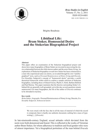 Brno Studies in English
Volume 37, No. 2, 2011
ISSN 0524-6881
DOI: 10.5817/BSE2011-2-4
Brigitte Boudreau
Libidinal Life:
Bram Stoker, Homosocial Desire
and the Stokerian Biographical Project
Abstract
This paper offers an examination of the Stokerian biographical project and
shows how many biographies of Bram Stoker are invested in uncovering the elu-
sive relationship between this little-known author and the actor Henry Irving.An
exploration of Stokerian biographies reveals how Stoker has been constructed as
a man who experienced same-sex desire, as revealed through his own “autobio-
graphical” texts, such as Personal Reminiscences of Henry Irving and Dracula.
Eve Kosofsky Sedgwick’s concept of “homosocial desire” provides a useful
theoretical framework within which to explore a sample selection of Stokerian
biographies, including those of Daniel Farson, Phyllis A. Roth, Barbara Belford
and Paul Murray. This paper maintains that the theories surrounding Stoker’s li-
bidinal life are generally well-grounded, yet to this day several questions remain
unanswered. For many biographers, the life of the author of Dracula continues
to be shrouded in mystery.
Key words
Bram Stoker; biography; Personal Reminiscences of Henry Irving; Dracula; Eve
Kosofsky Sedgwick; homosocial desire
We were struck with the fact, that in all the mass of material of which the record
is composed, there is hardly one authentic document; nothing but a mass of type-
writing [...] (Dracula)
In late-nineteenth-century England, sexual attitudes which deviated from the
norm were both demonized and feared. This is reflected in the works of Victorian
author Bram Stoker, for whom adherence to tradition and fixed gender roles were
of utmost importance. Yet a biographical portraiture of the man behind Dracula
 