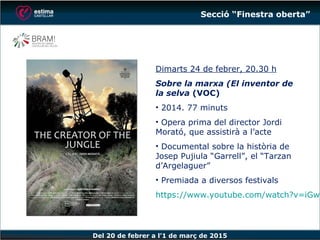 Del 20 de febrer a l’1 de març de 2015
Dimarts 24 de febrer, 20.30 h
Sobre la marxa (El inventor de
la selva (VOC)
• 2014. 77 minuts
• Opera prima del director Jordi
Morató, que assistirà a l’acte
• Documental sobre la història de
Josep Pujiula “Garrell”, el “Tarzan
d’Argelaguer”
• Premiada a diversos festivals
https://www.youtube.com/watch?v
=iGwLrtZYT8Q
Secció “Finestra oberta”
 