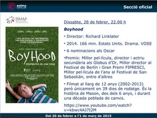 Del 20 de febrer a l’1 de març de 2015
Dissabte, 28 de febrer, 22.00 h
Boyhood
• Director: Richard Linklater
• 2014. 166 min. Estats Units. Drama. VOSE
• 6 nominacions als Oscar
•Premis: Millor pel·lícula, director i actriu
secundària als Globus d’Or, Millor director al
Festival de Berlín i Gran Premi FIPRESCI,
Millor pel·lícula de l’any al Festival de San
Sebastián, entre d’altres
• Filmat al llarg de 12 anys (2002-2013)
però únicament en 39 dies de rodatge. És la
història de Mason, des dels 6 anys, i durant
una dècada poblada de canvis.
https://www.youtube.com/watch?v=kbwc4
AJ7I2M
Secció oficial
 