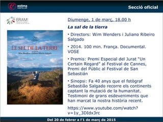 Del 20 de febrer a l’1 de març de 2015
Diumenge, 1 de març, 18.00 h
La sal de la tierra
• Directors: Wim Wenders i Juliano Ribeiro
Salgado
• 2014. 100 min. França. Documental.
VOSE
• Premis: Premi Especial del Jurat “Un
Certain Regard” al Festival de Cannes,
Premi del Públic al Festival de San
Sebastián
• Sinopsi: Fa 40 anys que el fotògraf
Sebastião Salgado recorre els continents
captant la mutació de la humanitat.
Testimoni de grans esdeveniments que
han marcat la nostra història recent.
https://www.youtube.com/watch?v=1y_3
DIdx3rc
Secció oficial
 