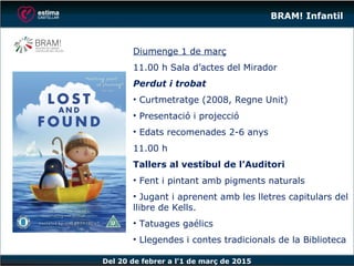 Del 20 de febrer a l’1 de març de 2015
BRAM! Infantil
Diumenge 1 de març
11.00 h Sala d’actes del Mirador
Perdut i trobat
• Curtmetratge (2008, Regne Unit)
• Presentació i projecció
• Edats recomenades 2-6 anys
11.00 h
Tallers al vestíbul de l’Auditori
• Fent i pintant amb pigments naturals
• Jugant i aprenent amb les lletres capitulars del
llibre de Kells.
• Tatuages gaélics
• Llegendes i contes tradicionals de la Biblioteca
 
