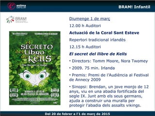 Del 20 de febrer a l’1 de març de 2015
BRAM! Infantil
Diumenge 1 de març
12.00 h Auditori
Actuació de la Coral Sant Esteve
Repertori tradicional irlandès
12.15 h Auditori
El secret del llibre de Kells
• Directors: Tomm Moore, Nora Twomey
• 2009. 75 min. Irlanda
• Premis: Premi de l’Audiència al Festival
de Annecy 2009
• Sinopsi: Brendan, un jove monjo de 12
anys, viu en una abadia fortificada del
segle IX. Junt amb els seus germans,
ajuda a construir una muralla per
protegir l’abadia dels assalts vikings.
 
