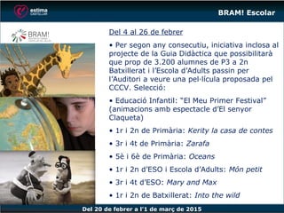 Del 20 de febrer a l’1 de març de 2015
BRAM! Escolar
Del 4 al 26 de febrer
• Per segon any consecutiu, iniciativa inclosa al
projecte de la Guia Didàctica que possibilitarà
que prop de 3.200 alumnes de P3 a 2n
Batxillerat i l’Escola d’Adults passin per
l’Auditori a veure una pel·lícula proposada pel
CCCV. Selecció:
• Educació Infantil: “El Meu Primer Festival”
(animacions amb espectacle d’El senyor
Claqueta)
• 1r i 2n de Primària: Kerity la casa de contes
• 3r i 4t de Primària: Zarafa
• 5è i 6è de Primària: Oceans
• 1r i 2n d’ESO i Escola d’Adults: Món petit
• 3r i 4t d’ESO: Mary and Max
• 1r i 2n de Batxillerat: Into the wild
 