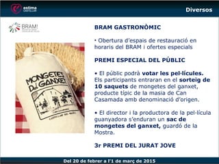 Del 20 de febrer a l’1 de març de 2015
BRAM GASTRONÒMIC
• Obertura d’espais de restauració en
horaris del BRAM i ofertes especials
PREMI ESPECIAL DEL PÚBLIC
• El públic podrà votar les pel·lícules.
Els participants entraran en el sorteig de
10 saquets de mongetes del ganxet,
producte típic de la masia de Can
Casamada amb denominació d’origen.
• El director i la productora de la pel·lícula
guanyadora s’enduran un sac de
mongetes del ganxet, guardó de la
Mostra.
3r PREMI DEL JURAT JOVE
Diversos
 