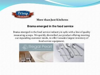 More than Just Kitchens
Brama emerged in the food service
Brama emerged in the food service industry in 1982 with a line of quality
measuring scoops. We quickly diversified our product offering meeting
our expanding customer needs, to offer Canada’s largest inventory of
food service equipment.
 