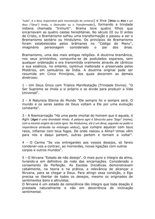 "tudo", é o deus responsável pela manutenção do universo) e Xiva (Shiva ou Xiva é um
deus ("Deva") hindu, o Destruidor ou o Transformador), formando a trindade
indiana chamada ''trimurti''. Brama teve quatro filhos que
encarnavam as quatro castas hereditárias. No século III ou II antes
de Cristo, o Bramanismo sofreu uma transformação e passou a ser o
Bramanismo sectário ou Hinduísmo. Os princípios do Bramanismo
foram estabelecidos pelos brâmanes no ''Código de Manu'',
imaginário    personagem    considerado    o   pai     dos    árias.

Bramanismo, uma das mais antigas religiões. A doutrina bramânica,
nos seus primórdios, compunha-se de postulados esparsos, sem
qualquer ordenação e era transmitida oralmente através de cânticos
a sua essência, no entanto, continua inalterada e preservada pelos
Mistérios, em santuários da Índia. A doutrina original pode ser
resumida em Cinco Princípios, dos quais decorrem as demais
diretrizes:

1 - Um Deus Único com Tríplice Manifestação (Trindade Divina). "O
Ser Supremo se imola a si próprio e se divide para produzir a Vida
Universal".

2 - A Natureza Eterna do Mundo "Ele sempre foi e sempre será. O
mundo e os seres saídos de Deus voltam a Ele por uma evolução
constante".

3 - A Reencarnação "Há uma parte imortal do homem que é aquela, ó
Agni (Agni é uma divindade Hindu. A palavra agni é Sânscrito para "fogo" (nome),
com a mesma origem do Latim ignis. No Hinduísmo, ele é um deva, segundo no poder e
importância atribuída na mitologia védica), que cumpre aquecer com teus
raios, inflamar com teus fogos. De onde nasceu a Alma? Umas vêm
para nós e daqui partem, outras partem e tornam a voltar".

4 - O Carma "Se vos entregardes aos vossos desejos, só fareis
condenar-vos a contrair, ao morrerdes, novas ligações com outros
corpos e outros mundos".

5 - O Nirvana "Estado de não desejo". O mais puro e íntegro da alma,
livrando-a em definitivo da roda das encarnações. Considerado o
coroamento da Perfeição. As Escolas Iniciáticas demonstravam
cabalmente, na teoria e na prática, a relevância de alcançar o
Nirvana, para se chegar a Deus. Para atingir essa condição, o Ego
precisa se libertar de todos os desejos, mesmo os originados de
sentimentos bons e altruístas.
O Nirvana é um estado de consciência tão íntegro que toda doação é
prestada naturalmente e não em decorrência de inclinação
sentimental.
 