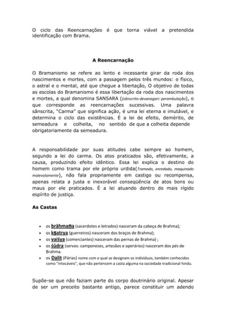 O ciclo das Reencarnações               é   que     torna    viável    a   pretendida
identificação com Brama.




                                A Reencarnação

O Bramanismo se refere ao lento e incessante girar da roda dos
nascimentos e mortes, com a passagem pelos três mundos: o físico,
o astral e o mental, até que chegue a libertação, O objetivo de todas
as escolas do Bramanismo é essa libertação da roda dos nascimentos
e mortes, a qual denomina SANSARA ((sânscrito-devanagari: perambulação), o
que corresponde as reencarnações sucessivas. Uma palavra
sânscrita, “Carma” que significa ação, é uma lei eterna e imutável, e
determina o ciclo das existências. É a lei de efeito, demérito, de
semeadura e colheita, no sentido de que a colheita depende
obrigatoriamente da semeadura.



A responsabilidade por suas atitudes cabe sempre ao homem,
segundo a lei do carma. Os atos praticados são, efetivamente, a
causa, produzindo efeito idêntico. Essa lei explica o destino do
homem como trama por ele próprio urdida(Tramado, enredado, maquinado
malevolamente), não fala propriamente em castigo ou recompensa,
apenas relata a justa e inexorável conseqüência de atos bons ou
maus por ele praticados. É a lei atuando dentro do mais rígido
espírito de justiça.

As Castas



      os brāhmaṇa (sacerdotes e letrados) nasceram da cabeça de Brahma);
      os kṣatrya (guerreiros) nasceram dos braços de Brahma);
      os vaiśya (comerciantes) nasceram das pernas de Brahma) ;
      os śūdra (servos: camponeses, artesãos e operários) nasceram dos pés de
      Brahma.
      os Dalit (Párias) nome com o qual se designam os indivíduos, também conhecidos
      como "intocáveis", que não pertencem a casta alguma na sociedade tradicional hindu.



Supõe-se que não faziam parte do corpo doutrinário original. Apesar
de ser um preceito bastante antigo, parece constituir um adendo
 