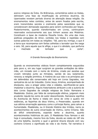 acervo religioso da Índia. Os Brâmanas, comentários sobre os Vedas,
delineiam uma fase da modificação da primitiva doutrina. Os
Upanixades revelam período diverso de alteração dessa religião. Os
ensinamentos neles contidos, antes de serem fixados pela escrita,
eram transmitidos secreta e oralmente pelos sacerdotes que os
consideravam demasiado sagrados para serem conhecidos por leigos.
Posteriormente, quando transformados em Livros, continuaram
reservados exclusivamente aos que tinham acesso aos Mistérios.
Constituem a base da moderna filosofia hindu. Eis uma das mais
poéticas pregações de Amor, contidas nos Vedas e repetidas com
outras palavras em todas as religiões: "Sê, para teu inimigo, o que é
a terra que recompensa com fartas colheitas o lavrador que lhe rasga
o seio. Sê, para aquele que te aflige, o que é o sândalo, que perfuma
o       machado        do      lenhador        que      o      corta".



                A Grande Renovação do Bramanismo



Quando os ensinamentos védicos foram completamente esquecidos
pelo povo e, em seu lugar surgiram as grandes aviltações da idéia-
mãe, um iniciado com o nome de Krishna, criado por ascetas que
viviam retirados junto ao Himalaia, saindo de seu isolamento,
renovou a religião primitiva. A história de sua vida e os princípios por
ele defendidos são conservados até hoje em Livros Sagrados, nos
santuários do sul do Industão. Como Jesus, Krishna, acompanhado de
discípulos, saiu a pregar pelas vilas e cidades, sacrificando-se para
implantar a doutrina. Alguns historiadores atribuem a ele a autoria de
dois Livros Sagrados da coleção religiosa da Índia: Ramaiana e
Maabárata. Outros, por falta de comprovação efetiva, julgaram mais
prudente reputá-los como de autor desconhecido. Ramaiana significa
As Aventuras de Rama e relata em cerca de vinte e quatro mil
estâncias, as façanhas do deus Vishnu, o Preservador, quando em
sua sétima encarnação apareceu como o príncipe Rama, para salvar a
humanidade. Maabárata, ou A Grande História dos Irmãos, narra os
acontecimentos de outra encarnação de Vishnu, como Críxena. São
de difícil entendimento, expondo tanto a doutrina, quanto
acontecimentos históricos do país. O Maabárata ficou famoso e até
hoje é consultado, mesmo fora da Índia, devido ao relato do 18º dia
de uma batalha, durante o qual o general Arjuna discute com seu
cocheiro Críxena o significado da vida e da morte. Tal narrativa é
 