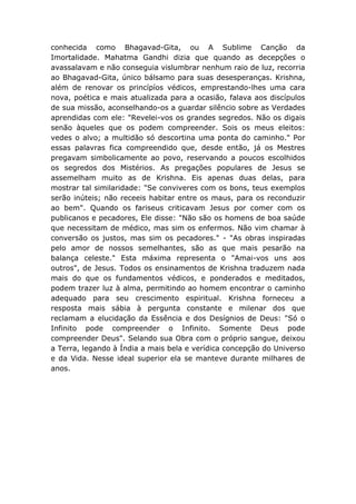 conhecida como Bhagavad-Gita, ou A Sublime Canção da
Imortalidade. Mahatma Gandhi dizia que quando as decepções o
avassalavam e não conseguia vislumbrar nenhum raio de luz, recorria
ao Bhagavad-Gita, único bálsamo para suas desesperanças. Krishna,
além de renovar os princípíos védicos, emprestando-lhes uma cara
nova, poética e mais atualizada para a ocasião, falava aos discípulos
de sua missão, aconselhando-os a guardar silêncio sobre as Verdades
aprendidas com ele: "Revelei-vos os grandes segredos. Não os digais
senão àqueles que os podem compreender. Sois os meus eleitos:
vedes o alvo; a multidão só descortina uma ponta do caminho." Por
essas palavras fica compreendido que, desde então, já os Mestres
pregavam simbolicamente ao povo, reservando a poucos escolhidos
os segredos dos Mistérios. As pregações populares de Jesus se
assemelham muito as de Krishna. Eis apenas duas delas, para
mostrar tal similaridade: "Se conviveres com os bons, teus exemplos
serão inúteis; não receeis habitar entre os maus, para os reconduzir
ao bem". Quando os fariseus criticavam Jesus por comer com os
publicanos e pecadores, Ele disse: "Não são os homens de boa saúde
que necessitam de médico, mas sim os enfermos. Não vim chamar à
conversão os justos, mas sim os pecadores." - "As obras inspiradas
pelo amor de nossos semelhantes, são as que mais pesarão na
balança celeste." Esta máxima representa o "Amai-vos uns aos
outros", de Jesus. Todos os ensinamentos de Krishna traduzem nada
mais do que os fundamentos védicos, e ponderados e meditados,
podem trazer luz à alma, permitindo ao homem encontrar o caminho
adequado para seu crescimento espiritual. Krishna forneceu a
resposta mais sábia à pergunta constante e milenar dos que
reclamam a elucidação da Essência e dos Desígnios de Deus: "Só o
Infinito pode compreender o Infinito. Somente Deus pode
compreender Deus". Selando sua Obra com o próprio sangue, deixou
a Terra, legando à Índia a mais bela e verídica concepção do Universo
e da Vida. Nesse ideal superior ela se manteve durante milhares de
anos.
 