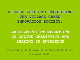 A ROUGH GUIDE TO REGULATING THE VILLAGE GREEN INNOVATION SOCIETY: LEGISLATIVE INTERVENTIONS IN ONLINE CREATIVITY AND SHARING OF KNOWLEDGE Presentation at Tsinghua University School of Law 8 November 2009  
