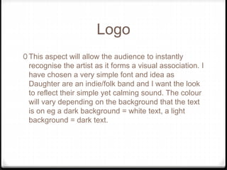 Logo
0 This aspect will allow the audience to instantly
recognise the artist as it forms a visual association. I
have chosen a very simple font and idea as
Daughter are an indie/folk band and I want the look
to reflect their simple yet calming sound. The colour
will vary depending on the background that the text
is on eg a dark background = white text, a light
background = dark text.
 