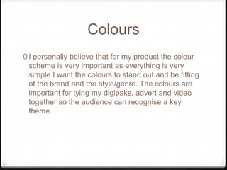 Colours
0 I personally believe that for my product the colour
scheme is very important as everything is very
simple I want the colours to stand out and be fitting
of the brand and the style/genre. The colours are
important for tying my digipaks, advert and video
together so the audience can recognise a key
theme.
 