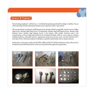 Screws & Fastners

The technology employed – cold forming – is marked by the greatest specialized knowledge. In addition, the use
of the wide range of stock materials guarantees a quick response to clients' requirements.

We are specialized in production of Self Tapping Screw, Stainless Steel Carriage Bolts, Machine Screw, Phillips
Head Screw, Stainless Steel Wood Screw, Carriage Bolts, Stainless Steel Self Tapping Screw, Stainless Steel
Machine Screw, Stainless Steel Tapping Screw in the industry. With modern machines used in the
manufacturing, we have a dedicated work force of committed individuals. With our main customers including
building hardware, automobile industry, engineering companies and many more, we have attained a lot in
short span of time. We always endeavor to develop co-operative relationships with our valued customers.

Brahma Auto is focused on quality: the ISO 9001:2008 and ISO/TS 16949 certifications verify conformance to
standards and provide the process for continuous improvement throughout the organization.
 