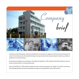 Company
                                                                                brief

Raj Auto Group owes its leading position in the Indian automobile industry to its strong focus on indigenization. This focus has driven the company to set
up state of-art manufacturing units with standardized technology. Every stage of product evolution-design, development manufacturing, assembly and
quality control, is carried out meticulously.


Raj Auto Industries, the flagship company of the group, was founded by Mr. Rajeev Batra in 1989. Thereafter the idea of Raj Auto Enterprises, Pune and
Brahma Auto Industries (P) Ltd. was conceived and given shape.


All units are ISO-9001 & TS -19649 certified and equipped with modern machineries & equipments, with complete in house setup for manufacturing
Plastic, Sheet Metal and Electrical Products. It duly integrates with a large tool room, backed by CAD / CAM and CNC machinery.
 