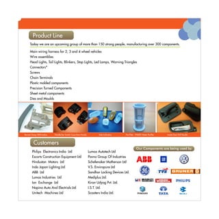 Product Line
     Product Line
     Today we are an upcoming group of more than 150 strong people, manufacturing over 300 components.

     Main wiring harness for 2, 3 and 4 wheel vehicles
                                                                                                                                Latest Development
     Wire assemblies
     Head Lights, Tail Lights, Blinkers, Stop Lights, Led Lamps, Warning Triangles
     Connectors*
     Screws
     Chain Terminals
     Plastic molded components
     Precision Turned Components
     Sheet metal components                                                                                                     Warning Triangle
     Dies and Moulds




Bonnet Clamp TATA Indica   Handle Bar Switch Case-Hero Honda            Side Indicators   Pre-Filter - PHILIPS Water Purifier           Inside Door Pull Handle



      Product Line
       Customers
                                                                                                      Our Components are being used by
        Philips Electronics India Ltd                          Lumax Autotech Ltd
        Escorts Construction Equipment Ltd                     Pavna Group Of Industries
        Hindustan Motors Ltd                                   Schefenaker Motherson Ltd
        Indo Japan Lighting Ltd                                V.S. Enviropure Ltd
        ABB Ltd                                                Sandhar Locking Devices Ltd.
        Lumax Industries Ltd                                   Mediplus Ltd.
        Ion Exchange Ltd                                       Kiran Udyog Pvt. Ltd.
        Napino Auto And Electrials Ltd                         I.S.T. Ltd.
        Unitech Machines Ltd                                   Scooters India Ltd.
 