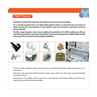 Metal Pressing

Manufacturers of sheet metal components, sheet metal press components, precision stampings.
Our on-site fully equipped toolroom and highly skilled engineers enable us to manufacture basic press tools and
fixtures and also give us the opportunity to react instantly to repair and maintenance requirements and ensure
continuity of quality.
We offer a range of projection, Spot, resistance welding with capacities from 25 to 30KvA, enabling us to affix nuts
and weld studs up to M8 to our pressings and assemblies. Process monitoring equipment is installed to detect variables
in the process which may otherwise cause subsequent weld failures.




For more complex assemblies, specific monitoring, such as 'poke yoke' devices detect product conformance or non-
conformance.
Automation in the shape of bowl feed nuts/studs increases output, which in turn drives down costs by dramatically
increasing cycle times.
The expansion of our welding section has seen the commissioning of a 6 axis Robotic welding cell, allowing spot
welding and mig welding of complex assemblies.
 
