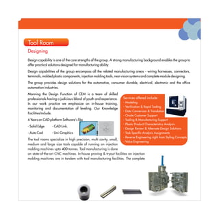 Tool Room
Designing
Design capability is one of the core strengths of the group. A strong manufacturing background enables the group to
offer practical solutions designed for manufacturing ability.
Design capabilities of the group encompass all the related manufacturing areas - wiring harnesses, connectors,
terminals, molded plastic components, injection molding tools, rear vision systems and complete module designing.
The group provides design solutions for the automotive, consumer durable, electrical, electronic and the office
automation industries.
Manning the Design Function of CEM is a team of skilled
professionals having a judicious bland of youth and experience.    Services offered include:
In our work practice we emphasize on in-house training,            - Modeling
                                                                   - Verification & Rapid Tooling
monitoring and documentation of leveling. Our Knowledge
                                                                   - Data Conversion & Translation
Facilities Include.
                                                                   - Onsite Customer Support
6 Years on CAD platform Software's like                            - Tooling & Manufacturing Support
                                                                   - Plastic Product Characteristics Analysis
- Solid Edge     - CAD Link.
                                                                   - Design Review & Alternate Design Solutions
- Auto Cad       - Uni-Graphics                                    - Task Specific Analysis Assignments
                                                                   - Reverse Engineering right from Styling Concepts
The tool rooms specialize in high precision, multi cavity, small,
                                                                   - Value Engineering
medium and large size tools capable of running on injection
molding machines upto 400 tonnes. Tool manufacturing is done
on state-of-the-art CNC machines. In-house proving & tryout facilities on injection
molding machines are in tandem with tool manufacturing facilities. The complete
 